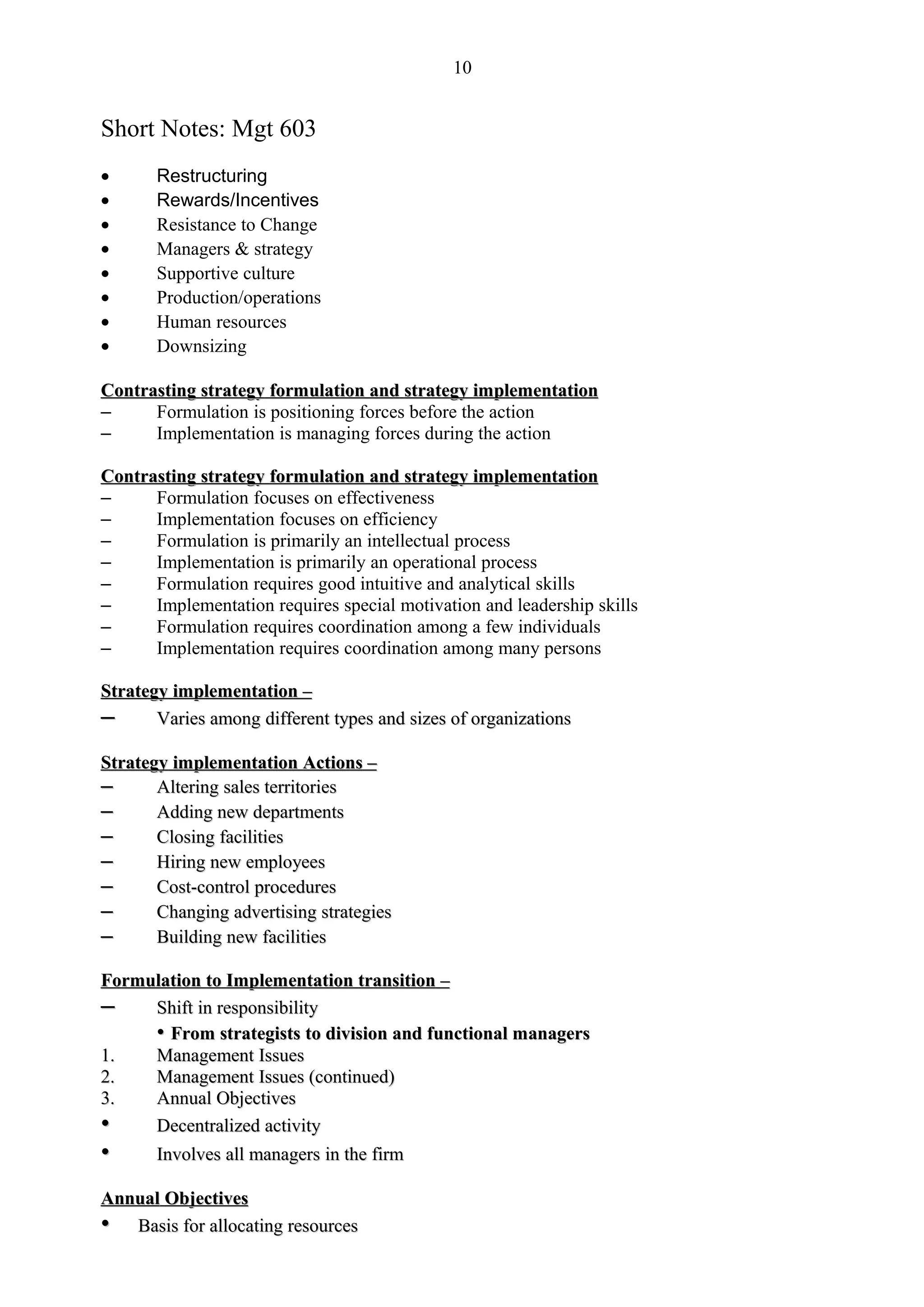 10


Short Notes: Mgt 603
•      Restructuring
•      Rewards/Incentives
•      Resistance to Change
•      Managers & strategy
•      Supportive culture
•      Production/operations
•      Human resources
•      Downsizing

Contrasting strategy formulation and strategy implementation
–     Formulation is positioning forces before the action
–     Implementation is managing forces during the action

Contrasting strategy formulation and strategy implementation
–     Formulation focuses on effectiveness
–     Implementation focuses on efficiency
–     Formulation is primarily an intellectual process
–     Implementation is primarily an operational process
–     Formulation requires good intuitive and analytical skills
–     Implementation requires special motivation and leadership skills
–     Formulation requires coordination among a few individuals
–     Implementation requires coordination among many persons

Strategy implementation –
–      Varies among different types and sizes of organizations

Strategy implementation Actions –
–      Altering sales territories
–      Adding new departments
–      Closing facilities
–      Hiring new employees
–      Cost-control procedures
–      Changing advertising strategies
–      Building new facilities

Formulation to Implementation transition –
–    Shift in responsibility
     • From strategists to division and functional managers
1.   Management Issues
2.   Management Issues (continued)
3.   Annual Objectives
•    Decentralized activity
•    Involves all managers in the firm

Annual Objectives
• Basis for allocating resources
 