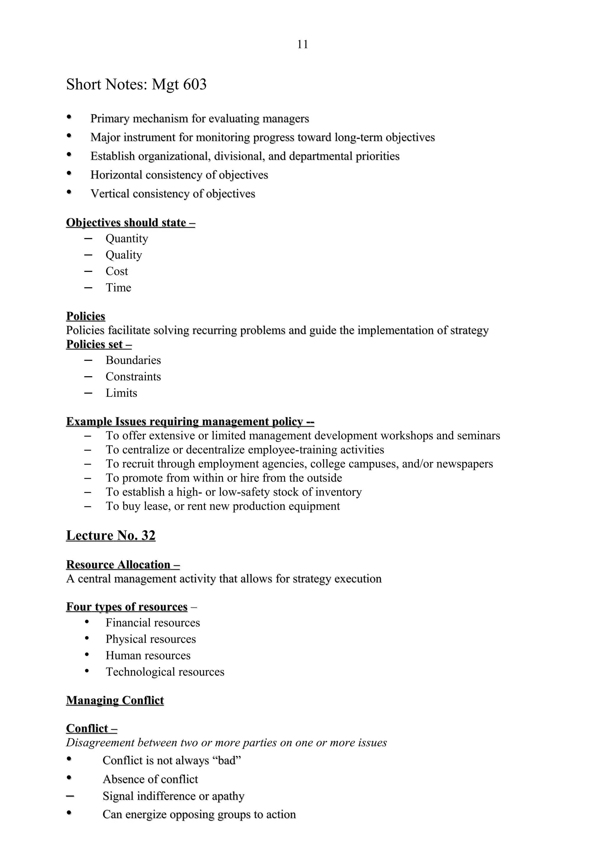 11


Short Notes: Mgt 603

•    Primary mechanism for evaluating managers
•    Major instrument for monitoring progress toward long-term objectives
•    Establish organizational, divisional, and departmental priorities
•    Horizontal consistency of objectives
•    Vertical consistency of objectives

Objectives should state –
   – Quantity
   – Quality
   – Cost
   – Time

Policies
Policies facilitate solving recurring problems and guide the implementation of strategy
Policies set –
    – Boundaries
    – Constraints
    – Limits

Example Issues requiring management policy --
   – To offer extensive or limited management development workshops and seminars
   – To centralize or decentralize employee-training activities
   – To recruit through employment agencies, college campuses, and/or newspapers
   – To promote from within or hire from the outside
   – To establish a high- or low-safety stock of inventory
   – To buy lease, or rent new production equipment

Lecture No. 32

Resource Allocation –
A central management activity that allows for strategy execution

Four types of resources –
   • Financial resources
   • Physical resources
   • Human resources
   • Technological resources

Managing Conflict

Conflict –
Disagreement between two or more parties on one or more issues
•      Conflict is not always “bad”
                              “bad”
•      Absence of conflict
–      Signal indifference or apathy
•      Can energize opposing groups to action
 