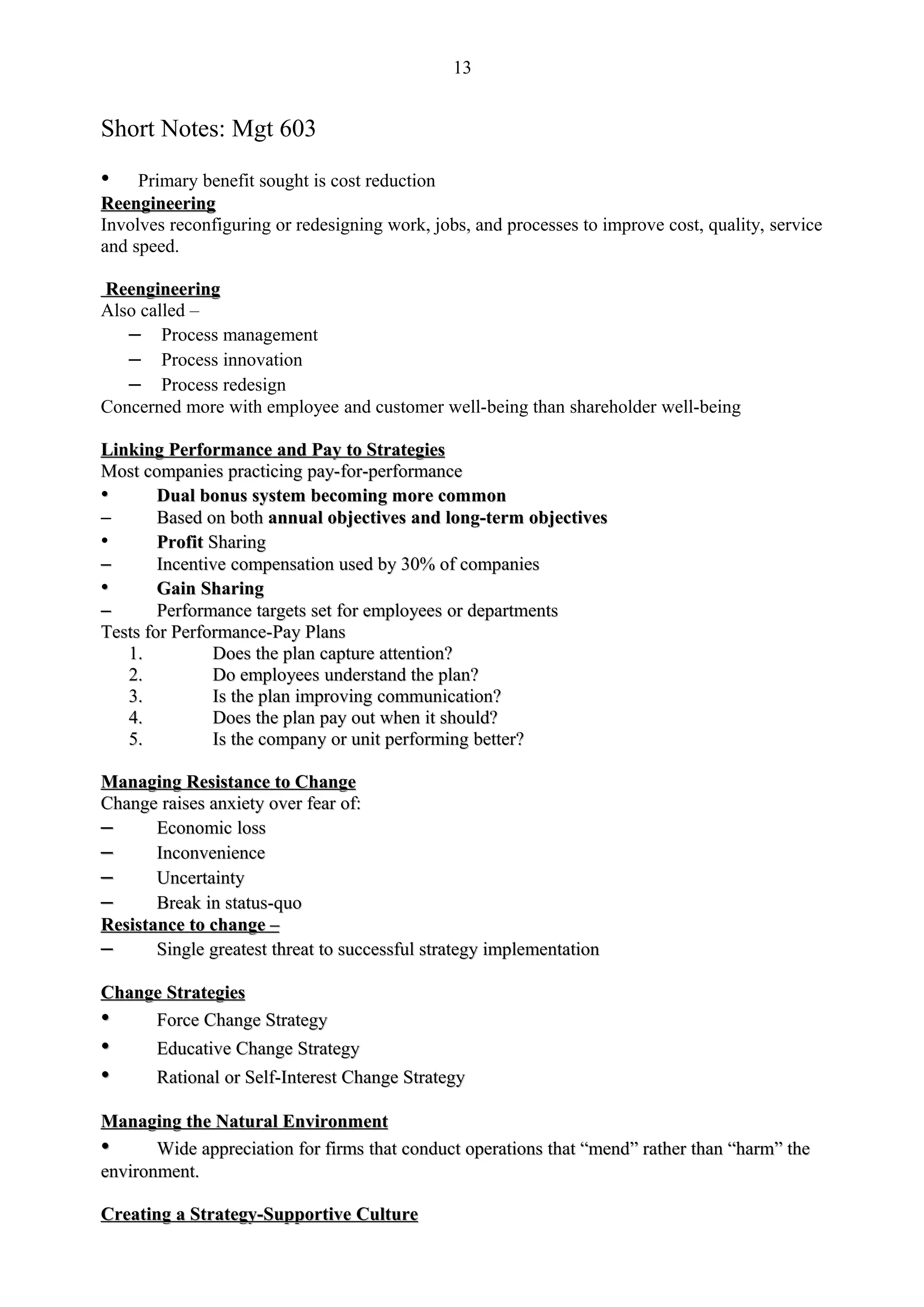 13


Short Notes: Mgt 603

•    Primary benefit sought is cost reduction
Reengineering
Involves reconfiguring or redesigning work, jobs, and processes to improve cost, quality, service
and speed.

Reengineering
Also called –
   – Process management
   – Process innovation
   – Process redesign
Concerned more with employee and customer well-being than shareholder well-being

Linking Performance and Pay to Strategies
Most companies practicing pay-for-performance
•       Dual bonus system becoming more common
–       Based on both annual objectives and long-term objectives
•       Profit Sharing
–       Incentive compensation used by 30% of companies
•       Gain Sharing
–       Performance targets set for employees or departments
Tests for Performance-Pay Plans
   1.          Does the plan capture attention?
   2.          Do employees understand the plan?
   3.          Is the plan improving communication?
   4.          Does the plan pay out when it should?
   5.          Is the company or unit performing better?

Managing Resistance to Change
Change raises anxiety over fear of:
–      Economic loss
–      Inconvenience
–      Uncertainty
–      Break in status-quo
Resistance to change –
–      Single greatest threat to successful strategy implementation

Change Strategies
•    Force Change Strategy
•      Educative Change Strategy
•      Rational or Self-Interest Change Strategy

Managing the Natural Environment
•      Wide appreciation for firms that conduct operations that “mend” rather than “harm” the
                                                                “mend”             “harm”
environment.

Creating a Strategy-Supportive Culture
 