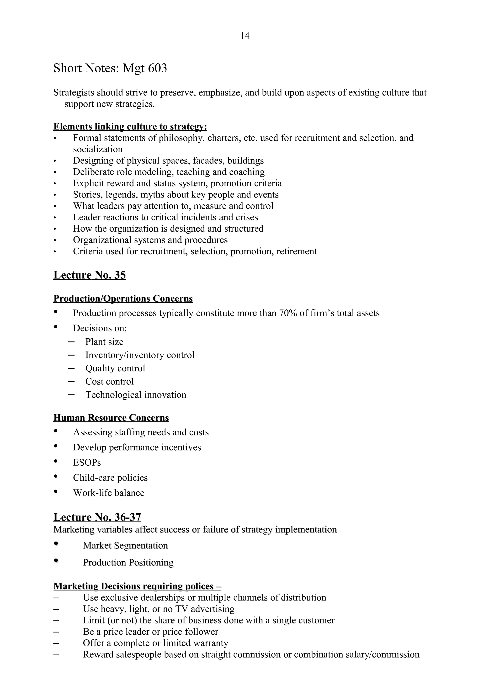 14


Short Notes: Mgt 603
Strategists should strive to preserve, emphasize, and build upon aspects of existing culture that
   support new strategies.

Elements linking culture to strategy:
•   Formal statements of philosophy, charters, etc. used for recruitment and selection, and
    socialization
•   Designing of physical spaces, facades, buildings
•   Deliberate role modeling, teaching and coaching
•   Explicit reward and status system, promotion criteria
•   Stories, legends, myths about key people and events
•   What leaders pay attention to, measure and control
•   Leader reactions to critical incidents and crises
•   How the organization is designed and structured
•   Organizational systems and procedures
•   Criteria used for recruitment, selection, promotion, retirement

Lecture No. 35

Production/Operations Concerns
• Production processes typically constitute more than 70% of firm’s total assets
•    Decisions on:
    – Plant size
    – Inventory/inventory control
    – Quality control
    – Cost control
    – Technological innovation
Human Resource Concerns
• Assessing staffing needs and costs
•    Develop performance incentives
•    ESOPs
•    Child-care policies
•    Work-life balance

Lecture No. 36-37
Marketing variables affect success or failure of strategy implementation
•      Market Segmentation
•      Production Positioning

Marketing Decisions requiring polices –
–    Use exclusive dealerships or multiple channels of distribution
–    Use heavy, light, or no TV advertising
–    Limit (or not) the share of business done with a single customer
–    Be a price leader or price follower
–    Offer a complete or limited warranty
–    Reward salespeople based on straight commission or combination salary/commission
 