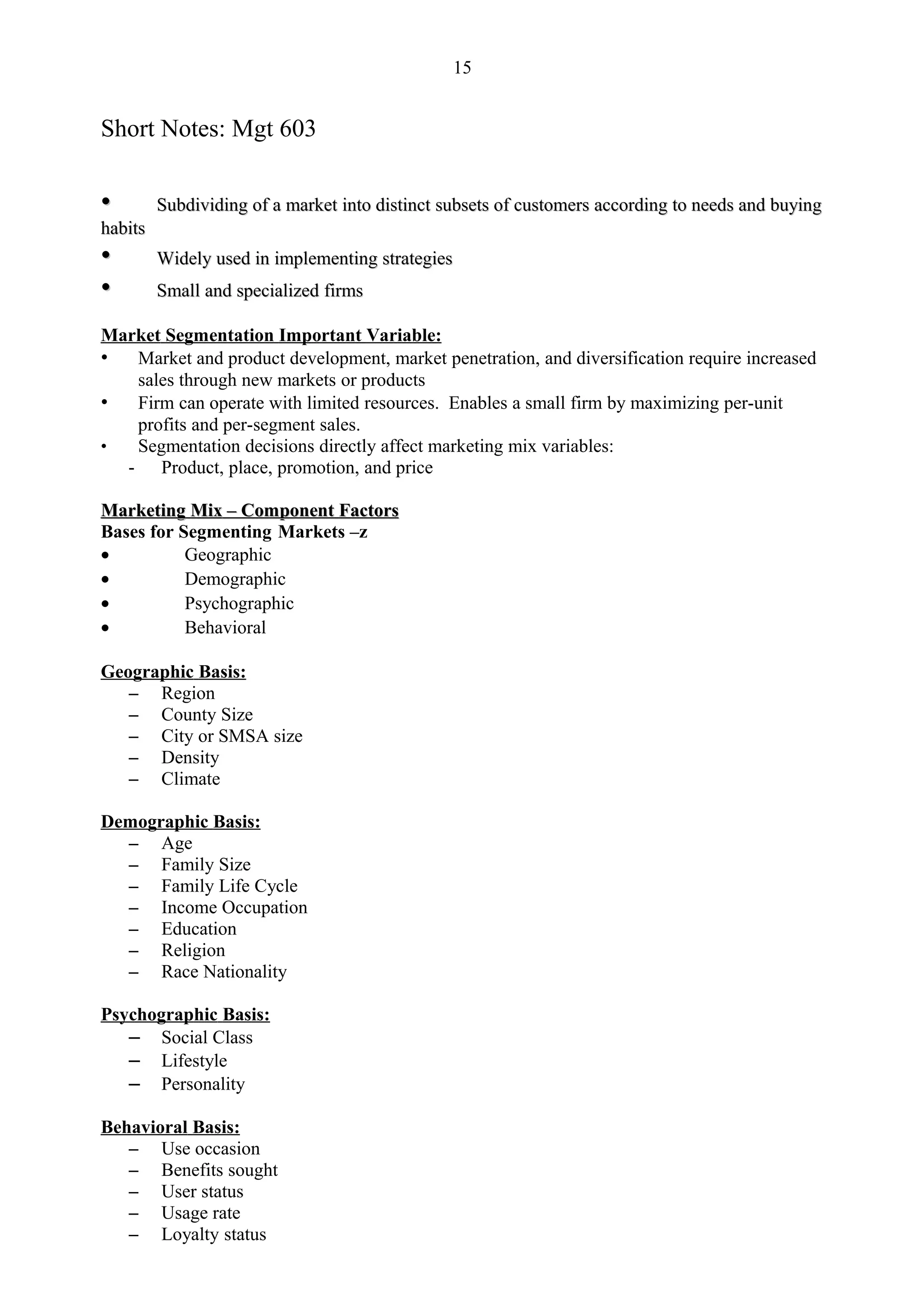 15


Short Notes: Mgt 603

•        Subdividing of a market into distinct subsets of customers according to needs and buying
habits
•        Widely used in implementing strategies
•        Small and specialized firms

Market Segmentation Important Variable:
• Market and product development, market penetration, and diversification require increased
    sales through new markets or products
• Firm can operate with limited resources. Enables a small firm by maximizing per-unit
    profits and per-segment sales.
•   Segmentation decisions directly affect marketing mix variables:
  -    Product, place, promotion, and price

Marketing Mix – Component Factors
Bases for Segmenting Markets –z
•          Geographic
•          Demographic
•          Psychographic
•          Behavioral

Geographic Basis:
   – Region
   – County Size
   – City or SMSA size
   – Density
   – Climate

Demographic Basis:
  – Age
  – Family Size
  – Family Life Cycle
  – Income Occupation
  – Education
  – Religion
  – Race Nationality

Psychographic Basis:
   – Social Class
   – Lifestyle
   – Personality

Behavioral Basis:
   – Use occasion
   – Benefits sought
   – User status
   – Usage rate
   – Loyalty status
 