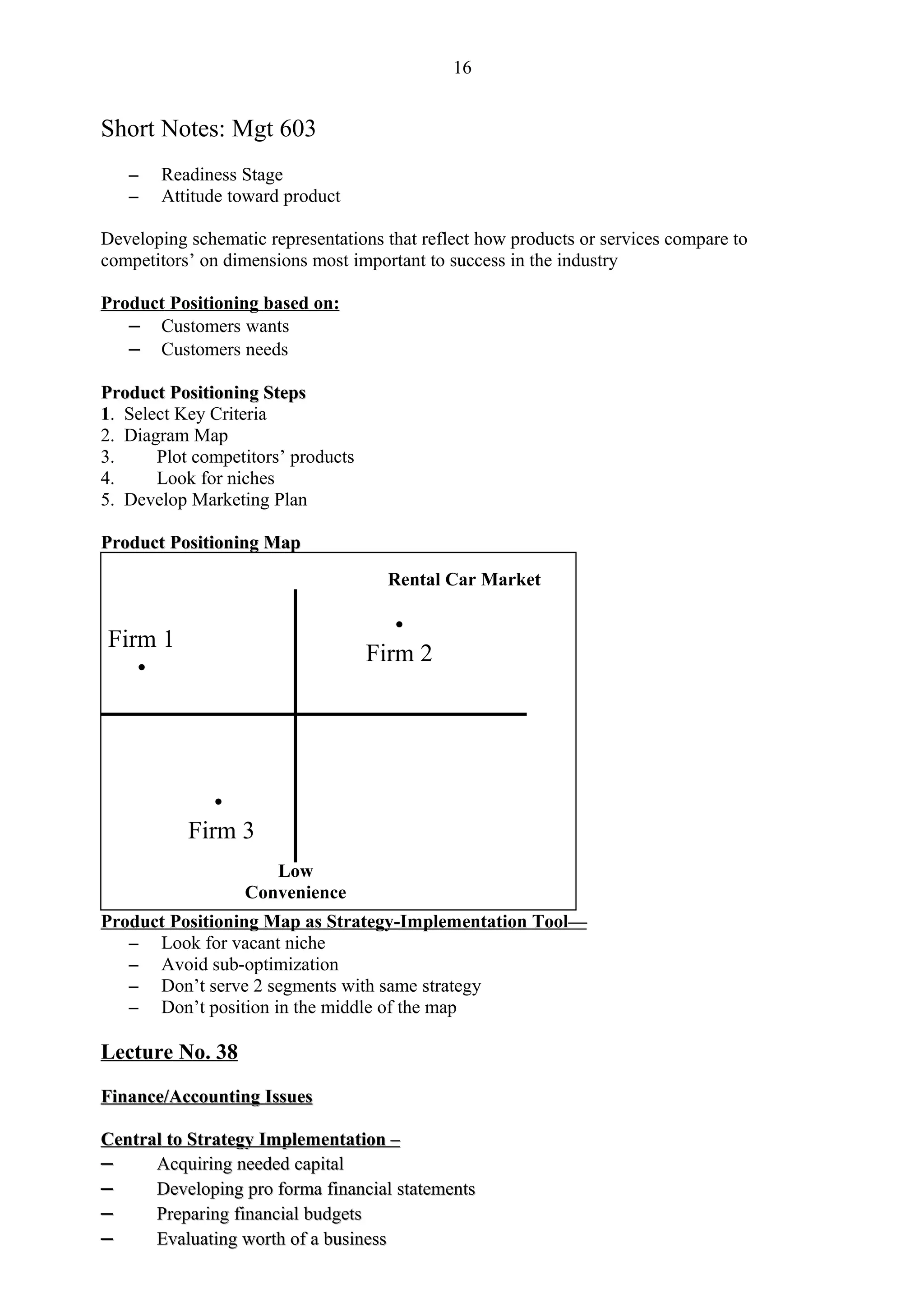 16


Short Notes: Mgt 603
   –   Readiness Stage
   –   Attitude toward product

Developing schematic representations that reflect how products or services compare to
competitors’ on dimensions most important to success in the industry

Product Positioning based on:
   – Customers wants
   – Customers needs

Product Positioning Steps
1. Select Key Criteria
2. Diagram Map
3.     Plot competitors’ products
4.     Look for niches
5. Develop Marketing Plan

Product Positioning Map
                                     Rental Car Market

                                       •
Firm 1
                                    Firm 2
   •




              •
           Firm 3
                     Low
                  Convenience
Product Positioning Map as Strategy-Implementation Tool—
   – Look for vacant niche
   – Avoid sub-optimization
   – Don’t serve 2 segments with same strategy
   – Don’t position in the middle of the map

Lecture No. 38

Finance/Accounting Issues

Central to Strategy Implementation –
–     Acquiring needed capital
–     Developing pro forma financial statements
–     Preparing financial budgets
–     Evaluating worth of a business
 
