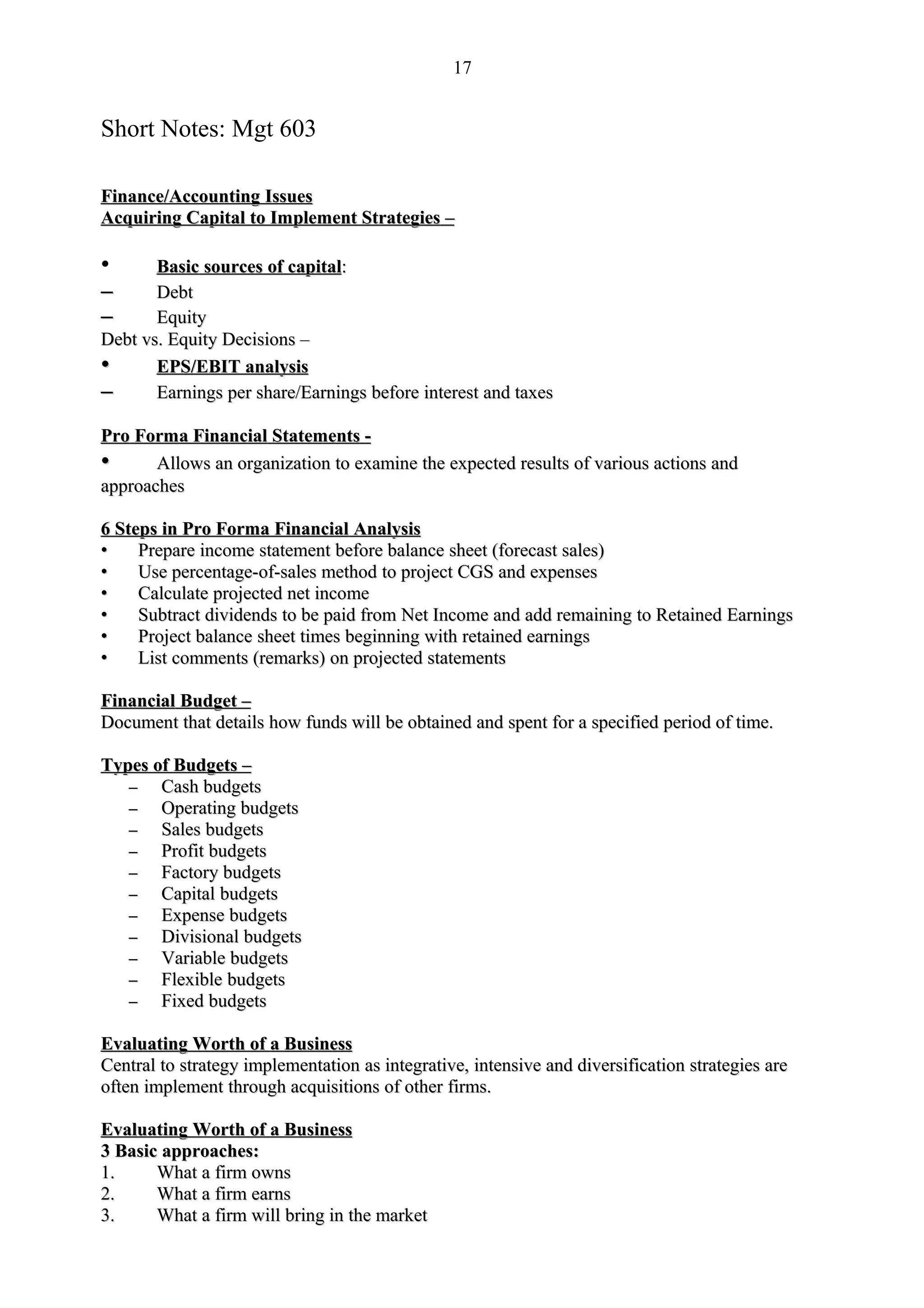 17


Short Notes: Mgt 603

Finance/Accounting Issues
Acquiring Capital to Implement Strategies –

•      Basic sources of capital:
–      Debt
–      Equity
Debt vs. Equity Decisions –
•      EPS/EBIT analysis
–      Earnings per share/Earnings before interest and taxes

Pro Forma Financial Statements -
•      Allows an organization to examine the expected results of various actions and
approaches

6 Steps in Pro Forma Financial Analysis
•    Prepare income statement before balance sheet (forecast sales)
•    Use percentage-of-sales method to project CGS and expenses
•    Calculate projected net income
•    Subtract dividends to be paid from Net Income and add remaining to Retained Earnings
•    Project balance sheet times beginning with retained earnings
•    List comments (remarks) on projected statements

Financial Budget –
Document that details how funds will be obtained and spent for a specified period of time.

Types of Budgets –
   –   Cash budgets
   –   Operating budgets
   –   Sales budgets
   –   Profit budgets
   –   Factory budgets
   –   Capital budgets
   –   Expense budgets
   –   Divisional budgets
   –   Variable budgets
   –   Flexible budgets
   –   Fixed budgets

Evaluating Worth of a Business
Central to strategy implementation as integrative, intensive and diversification strategies are
often implement through acquisitions of other firms.

Evaluating Worth of a Business
3 Basic approaches:
1.     What a firm owns
2.     What a firm earns
3.     What a firm will bring in the market
 