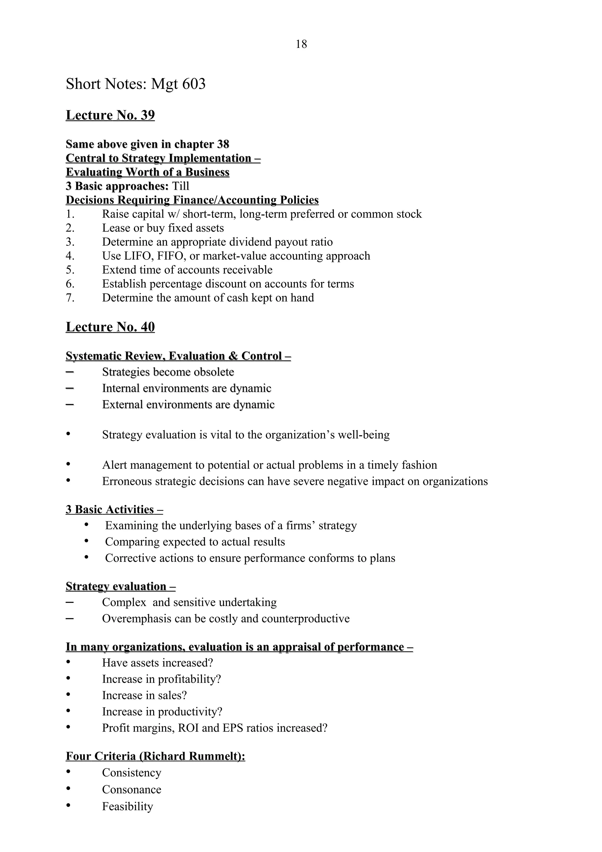 18


Short Notes: Mgt 603
Lecture No. 39

Same above given in chapter 38
Central to Strategy Implementation –
Evaluating Worth of a Business
3 Basic approaches: Till
Decisions Requiring Finance/Accounting Policies
1.     Raise capital w/ short-term, long-term preferred or common stock
2.     Lease or buy fixed assets
3.     Determine an appropriate dividend payout ratio
4.     Use LIFO, FIFO, or market-value accounting approach
5.     Extend time of accounts receivable
6.     Establish percentage discount on accounts for terms
7.     Determine the amount of cash kept on hand

Lecture No. 40

Systematic Review, Evaluation & Control –
–     Strategies become obsolete
–     Internal environments are dynamic
–     External environments are dynamic

•      Strategy evaluation is vital to the organization’s well-being

•      Alert management to potential or actual problems in a timely fashion
•      Erroneous strategic decisions can have severe negative impact on organizations

3 Basic Activities –
   • Examining the underlying bases of a firms’ strategy
   • Comparing expected to actual results
   • Corrective actions to ensure performance conforms to plans
Strategy evaluation –
–      Complex and sensitive undertaking
–      Overemphasis can be costly and counterproductive

In many organizations, evaluation is an appraisal of performance –
•     Have assets increased?
•     Increase in profitability?
•     Increase in sales?
•     Increase in productivity?
•     Profit margins, ROI and EPS ratios increased?

Four Criteria (Richard Rummelt):
•     Consistency
•     Consonance
•     Feasibility
 
