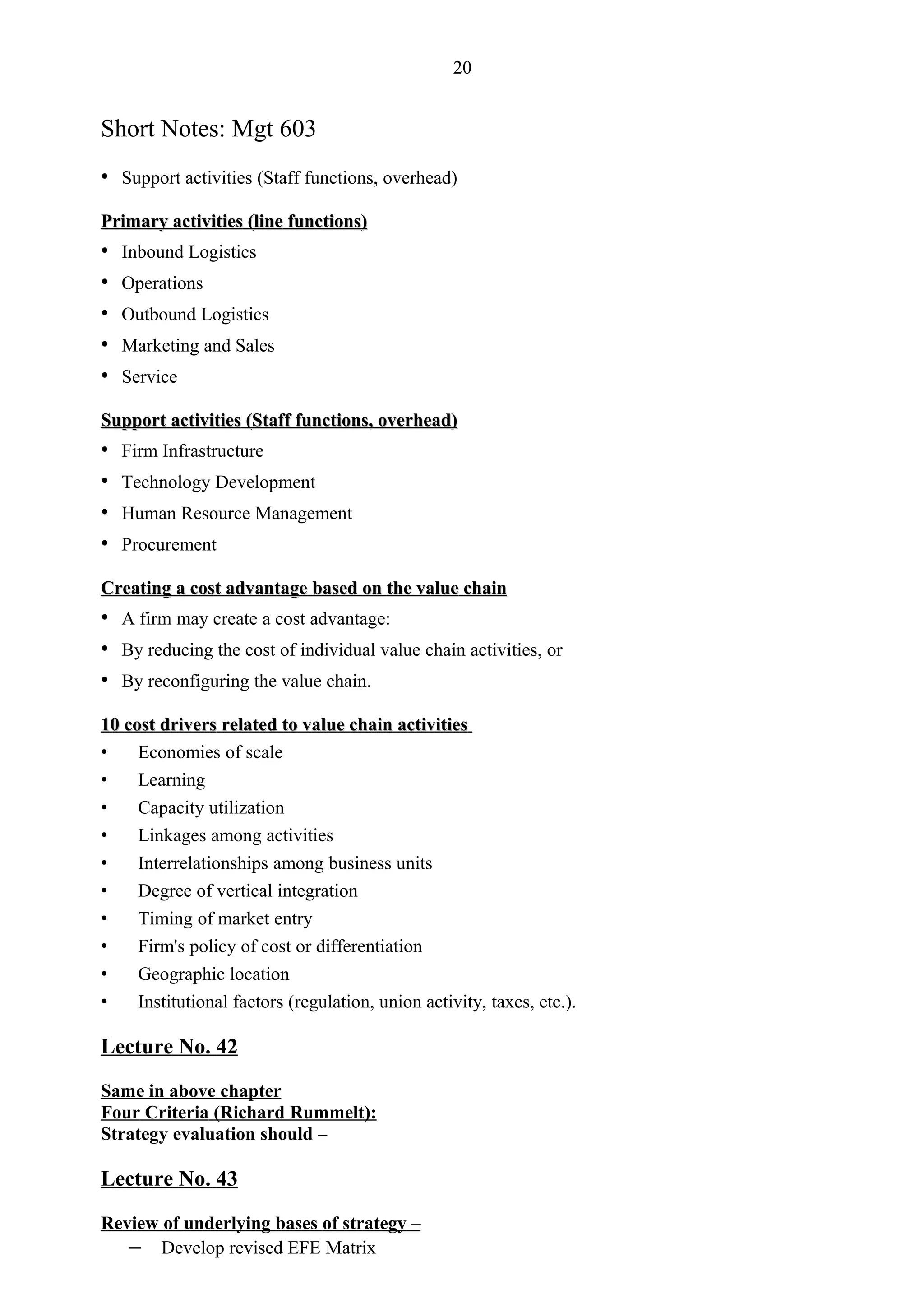20


Short Notes: Mgt 603
• Support activities (Staff functions, overhead)
Primary activities (line functions)
•   Inbound Logistics
•   Operations
•   Outbound Logistics
•   Marketing and Sales
•   Service

Support activities (Staff functions, overhead)
•   Firm Infrastructure
•   Technology Development
•   Human Resource Management
•   Procurement

Creating a cost advantage based on the value chain
• A firm may create a cost advantage:
• By reducing the cost of individual value chain activities, or
• By reconfiguring the value chain.
10 cost drivers related to value chain activities
•    Economies of scale
•    Learning
•    Capacity utilization
•    Linkages among activities
•    Interrelationships among business units
•    Degree of vertical integration
•    Timing of market entry
•    Firm's policy of cost or differentiation
•    Geographic location
•    Institutional factors (regulation, union activity, taxes, etc.).

Lecture No. 42

Same in above chapter
Four Criteria (Richard Rummelt):
Strategy evaluation should –

Lecture No. 43

Review of underlying bases of strategy –
   – Develop revised EFE Matrix
 