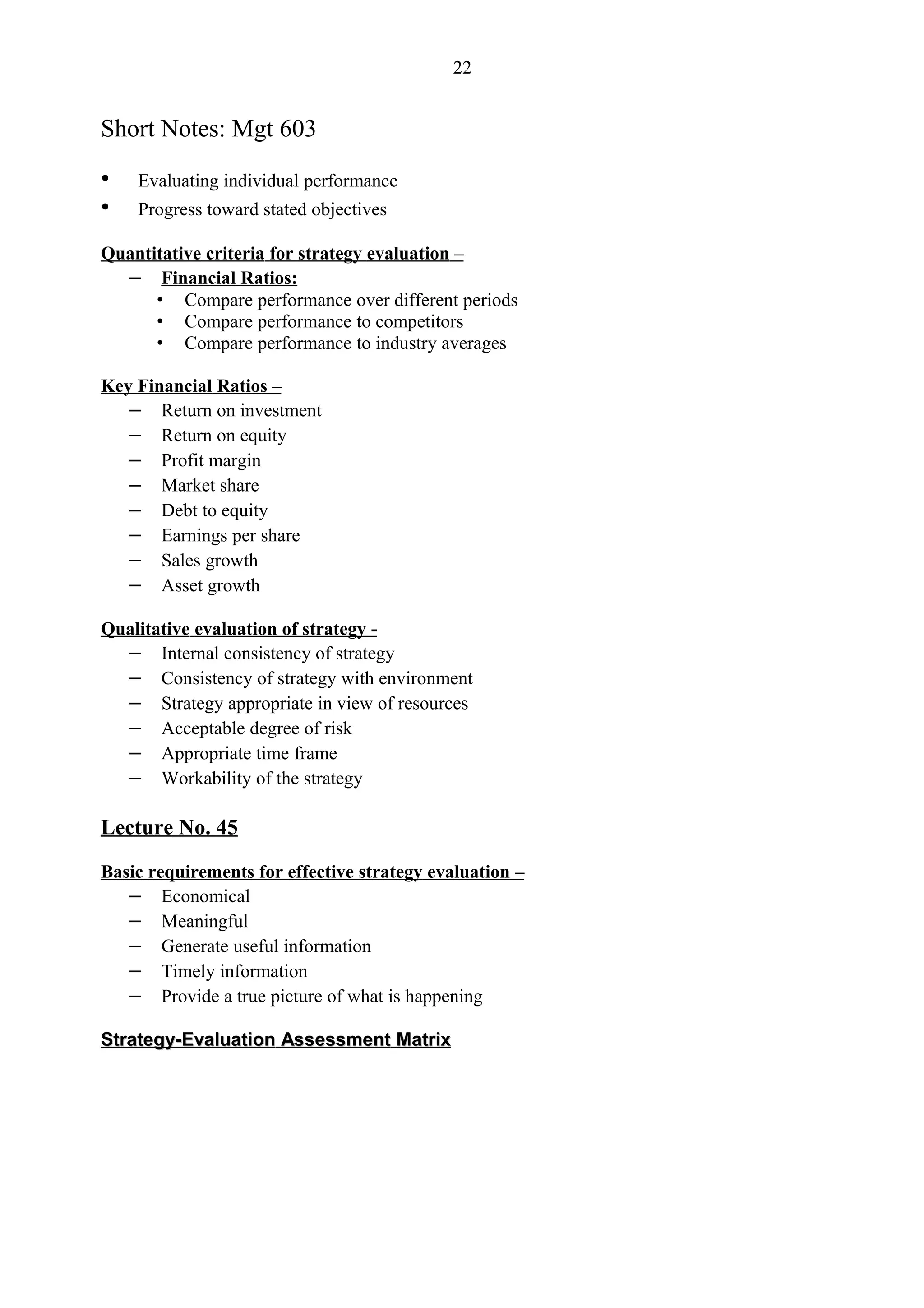 22


Short Notes: Mgt 603

•   Evaluating individual performance
•   Progress toward stated objectives

Quantitative criteria for strategy evaluation –
  – Financial Ratios:
      • Compare performance over different periods
      • Compare performance to competitors
      • Compare performance to industry averages

Key Financial Ratios –
   – Return on investment
   – Return on equity
   – Profit margin
   – Market share
   – Debt to equity
   – Earnings per share
   – Sales growth
   – Asset growth

Qualitative evaluation of strategy -
  – Internal consistency of strategy
  – Consistency of strategy with environment
  – Strategy appropriate in view of resources
  – Acceptable degree of risk
  – Appropriate time frame
  – Workability of the strategy

Lecture No. 45

Basic requirements for effective strategy evaluation –
   – Economical
   – Meaningful
   – Generate useful information
   – Timely information
   – Provide a true picture of what is happening

Strategy-Evaluation Assessment Matrix
 