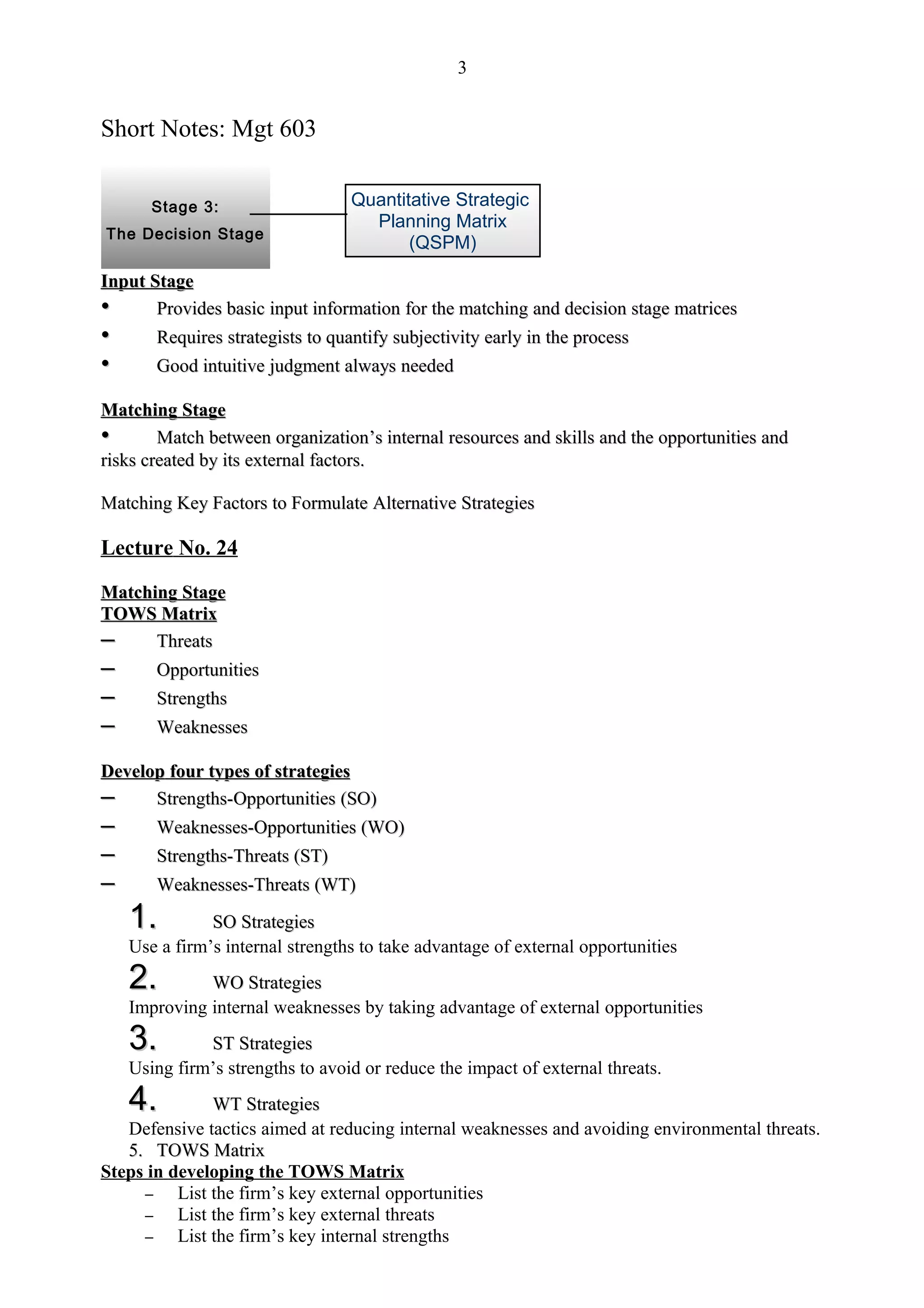 3


Short Notes: Mgt 603


       Stage 3:                   Quantitative Strategic
                                    Planning Matrix
The Decision Stage
                                         (QSPM)

Input Stage
•      Provides basic input information for the matching and decision stage matrices
•      Requires strategists to quantify subjectivity early in the process
•      Good intuitive judgment always needed

Matching Stage
•       Match between organization’s internal resources and skills and the opportunities and
                         organization’
risks created by its external factors.

Matching Key Factors to Formulate Alternative Strategies

Lecture No. 24

Matching Stage
TOWS Matrix
–     Threats
–     Opportunities
–      Strengths
–      Weaknesses

Develop four types of strategies
–     Strengths-Opportunities (SO)
–      Weaknesses-Opportunities (WO)
–      Strengths-Threats (ST)
–      Weaknesses-Threats (WT)

    1.         SO Strategies
    Use a firm’s internal strengths to take advantage of external opportunities
    2.        WO Strategies
    Improving internal weaknesses by taking advantage of external opportunities
    3.        ST Strategies
    Using firm’s strengths to avoid or reduce the impact of external threats.
    4.         WT Strategies
   Defensive tactics aimed at reducing internal weaknesses and avoiding environmental threats.
   5. TOWS Matrix
Steps in developing the TOWS Matrix
     –    List the firm’s key external opportunities
     –    List the firm’s key external threats
     –    List the firm’s key internal strengths
 