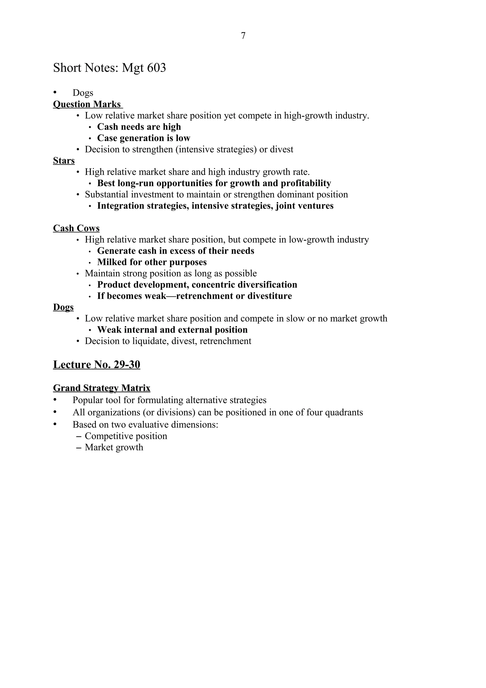 7


Short Notes: Mgt 603
•   Dogs
Question Marks
      • Low relative market share position yet compete in high-growth industry.
         • Cash needs are high
         • Case generation is low
      • Decision to strengthen (intensive strategies) or divest
Stars
      • High relative market share and high industry growth rate.
         • Best long-run opportunities for growth and profitability
      • Substantial investment to maintain or strengthen dominant position
         • Integration strategies, intensive strategies, joint ventures

Cash Cows
     • High relative market share position, but compete in low-growth industry
        • Generate cash in excess of their needs
        • Milked for other purposes
     • Maintain strong position as long as possible
        • Product development, concentric diversification
        • If becomes weak—retrenchment or divestiture
Dogs
     • Low relative market share position and compete in slow or no market growth
        • Weak internal and external position
     • Decision to liquidate, divest, retrenchment

Lecture No. 29-30

Grand Strategy Matrix
• Popular tool for formulating alternative strategies
• All organizations (or divisions) can be positioned in one of four quadrants
• Based on two evaluative dimensions:
    – Competitive position
    – Market growth
 