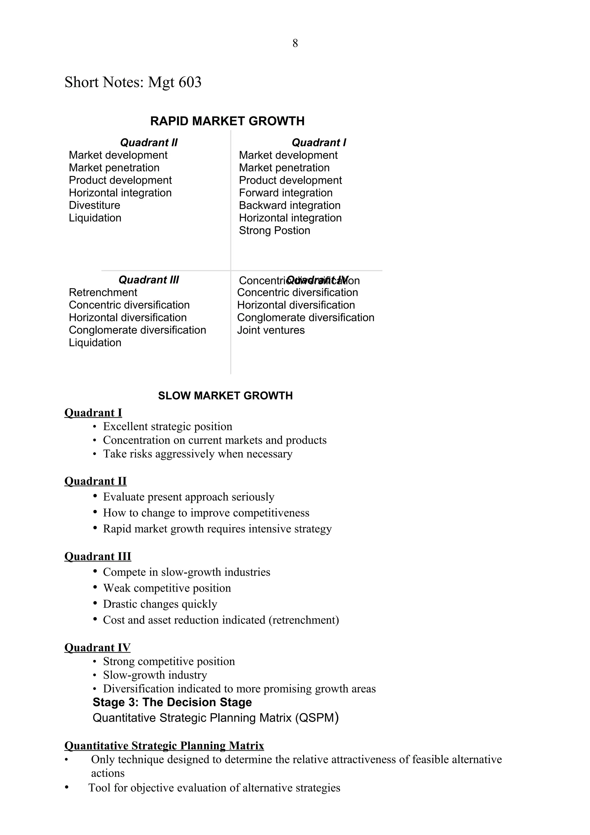 8


Short Notes: Mgt 603

                  RAPID MARKET GROWTH
           Quadrant II                         Quadrant I
Market development                  Market development
Market penetration                  Market penetration
Product development                 Product development
Horizontal integration              Forward integration
Divestiture                         Backward integration
Liquidation                         Horizontal integration
                                    Strong Postion



          Quadrant III                        Quadrant IV
                                    Concentric diversification
Retrenchment                        Concentric diversification
Concentric diversification          Horizontal diversification
Horizontal diversification          Conglomerate diversification
Conglomerate diversification        Joint ventures
Liquidation



                   SLOW MARKET GROWTH
Quadrant I
    • Excellent strategic position
    • Concentration on current markets and products
    • Take risks aggressively when necessary

Quadrant II
    • Evaluate present approach seriously
    • How to change to improve competitiveness
    • Rapid market growth requires intensive strategy
Quadrant III
    • Compete in slow-growth industries
    • Weak competitive position
    • Drastic changes quickly
    • Cost and asset reduction indicated (retrenchment)
Quadrant IV
    • Strong competitive position
    • Slow-growth industry
    • Diversification indicated to more promising growth areas
    Stage 3: The Decision Stage
    Quantitative Strategic Planning Matrix (QSPM)

Quantitative Strategic Planning Matrix
•   Only technique designed to determine the relative attractiveness of feasible alternative
    actions
• Tool for objective evaluation of alternative strategies
 