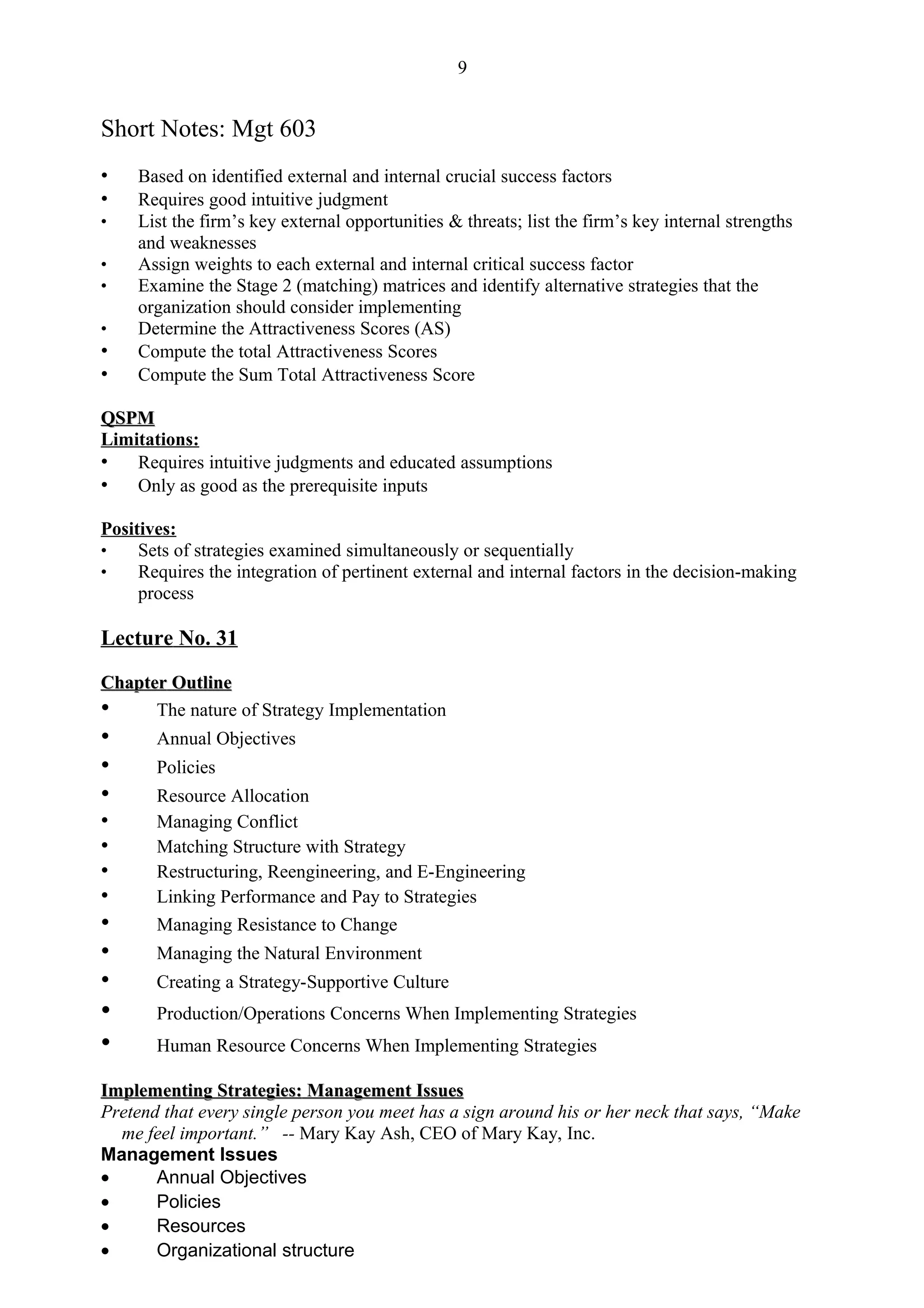 9


Short Notes: Mgt 603
•    Based on identified external and internal crucial success factors
•    Requires good intuitive judgment
•    List the firm’s key external opportunities & threats; list the firm’s key internal strengths
     and weaknesses
•    Assign weights to each external and internal critical success factor
•    Examine the Stage 2 (matching) matrices and identify alternative strategies that the
     organization should consider implementing
•    Determine the Attractiveness Scores (AS)
•    Compute the total Attractiveness Scores
•    Compute the Sum Total Attractiveness Score

QSPM
Limitations:
• Requires intuitive judgments and educated assumptions
• Only as good as the prerequisite inputs

Positives:
•    Sets of strategies examined simultaneously or sequentially
•    Requires the integration of pertinent external and internal factors in the decision-making
     process

Lecture No. 31

Chapter Outline
•     The nature of Strategy Implementation
•      Annual Objectives
•      Policies
•      Resource Allocation
•      Managing Conflict
•      Matching Structure with Strategy
•      Restructuring, Reengineering, and E-Engineering
•      Linking Performance and Pay to Strategies
•      Managing Resistance to Change
•      Managing the Natural Environment
•      Creating a Strategy-Supportive Culture
•      Production/Operations Concerns When Implementing Strategies
•      Human Resource Concerns When Implementing Strategies

Implementing Strategies: Management Issues
Pretend that every single person you meet has a sign around his or her neck that says, “Make
  me feel important.” -- Mary Kay Ash, CEO of Mary Kay, Inc.
Management Issues
•      Annual Objectives
•      Policies
•      Resources
•      Organizational structure
 