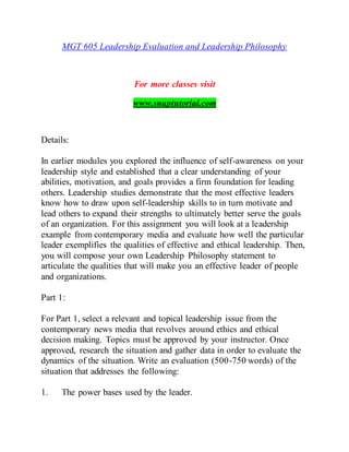 MGT 605 Leadership Evaluation and Leadership Philosophy
For more classes visit
www.snaptutorial.com
Details:
In earlier modules you explored the influence of self-awareness on your
leadership style and established that a clear understanding of your
abilities, motivation, and goals provides a firm foundation for leading
others. Leadership studies demonstrate that the most effective leaders
know how to draw upon self-leadership skills to in turn motivate and
lead others to expand their strengths to ultimately better serve the goals
of an organization. For this assignment you will look at a leadership
example from contemporary media and evaluate how well the particular
leader exemplifies the qualities of effective and ethical leadership. Then,
you will compose your own Leadership Philosophy statement to
articulate the qualities that will make you an effective leader of people
and organizations.
Part 1:
For Part 1, select a relevant and topical leadership issue from the
contemporary news media that revolves around ethics and ethical
decision making. Topics must be approved by your instructor. Once
approved, research the situation and gather data in order to evaluate the
dynamics of the situation. Write an evaluation (500-750 words) of the
situation that addresses the following:
1. The power bases used by the leader.
 