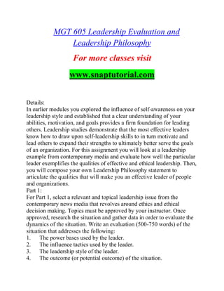 MGT 605 Leadership Evaluation and
Leadership Philosophy
For more classes visit
www.snaptutorial.com
Details:
In earlier modules you explored the influence of self-awareness on your
leadership style and established that a clear understanding of your
abilities, motivation, and goals provides a firm foundation for leading
others. Leadership studies demonstrate that the most effective leaders
know how to draw upon self-leadership skills to in turn motivate and
lead others to expand their strengths to ultimately better serve the goals
of an organization. For this assignment you will look at a leadership
example from contemporary media and evaluate how well the particular
leader exemplifies the qualities of effective and ethical leadership. Then,
you will compose your own Leadership Philosophy statement to
articulate the qualities that will make you an effective leader of people
and organizations.
Part 1:
For Part 1, select a relevant and topical leadership issue from the
contemporary news media that revolves around ethics and ethical
decision making. Topics must be approved by your instructor. Once
approved, research the situation and gather data in order to evaluate the
dynamics of the situation. Write an evaluation (500-750 words) of the
situation that addresses the following:
1. The power bases used by the leader.
2. The influence tactics used by the leader.
3. The leadership style of the leader.
4. The outcome (or potential outcome) of the situation.
 