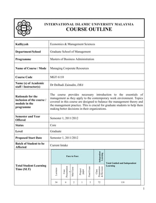 INTERNATIONAL ISLAMIC UNIVERSITY MALAYSIA
                                              COURSE OUTLINE

Kulliyyah                   Economics & Management Sciences

Department/School           Graduate School of Management

Programme                   Masters of Business Administration

Name of Course / Mode       Managing Corporate Resources

Course Code                 MGT 6110
Name (s) of Academic
                            Dr Dolhadi Zainudin, DBA
staff / Instructor(s)

                            The course provides necessary introduction to the essentials of
Rationale for the
                            management as they apply to the contemporary work environment. Topics
inclusion of the course /
                            covered in this course are designed to balance the management theory and
module in the
                            the management practice. This is crucial for graduate students to help them
programme
                            making better decisions in their organizations.

Semester and Year
                            Semester 1, 2011/2012
Offered
Status                      Core
Level                       Graduate

Proposed Start Date         Semester 1, 2011/2012
Batch of Student to be
                            Current Intake
Affected
                                                                                        Independent
                                                                                          Learning




                                              Face to Face


                                                                                                      Total Guided and Independent
Total Student Learning                                                                                Learning
                                           Presentation




                                                                       Final Exam



                                                                                    Preparation
                                                                                    & Revision
                                            Mid-Term
                                Lectures




Time (SLT)
                                                             Project
                                                              paper




                                                                                       Class
                                              Case

                                                s




                               34            6        2        1            3          72                          118

                                                                                                                                     1
 