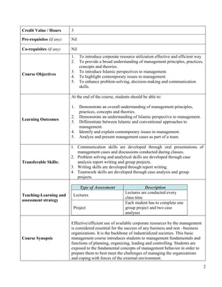 Credit Value / Hours      3

Pre-requisites (if any)   Nil

Co-requisites (if any)    Nil
                          1.    To introduce corporate resource utilization effective and efficient way
                          2.    To provide a broad understanding of management principles, practices,
                                concepts and theories.
                          3.    To introduce Islamic perspectives to management.
Course Objectives
                          4.    To highlight contemporary issues to management.
                          5.    To enhance problem-solving, decision-making and communication
                                skills.

                          At the end of the course, students should be able to:

                          1.    Demonstrate an overall understanding of management principles,
                                practices, concepts and theories.
                          2.    Demonstrate an understanding of Islamic perspective to management.
Learning Outcomes
                          3.    Differentiate between Islamic and conventional approaches to
                                management.
                          4.    Identify and explain contemporary issues in management.
                          5.    Analyze and present management cases as part of a team.

                          1. Communication skills are developed through oral presentations of
                             management cases and discussions conducted during classes.
                          2. Problem solving and analytical skills are developed through case
Transferable Skills:         analysis report writing and group projects.
                          3. Writing skills are developed through report writing.
                          4. Teamwork skills are developed through case analysis and group
                             projects.

                                Type of Assessment                   Description
                                                          Lectures are conducted every
Teaching-Learning and      Lectures
                                                          class time
assessment strategy
                                                          Each student has to complete one
                           Project                        group project and two case
                                                          analyses

                          Effective/efficient use of available corporate resources by the management
                          is considered essential for the success of any business and non –business
                          organizations. It is the backbone of industrialized societies. This basic
Course Synopsis           management course introduces students to management fundamentals and
                          functions of planning, organizing, leading and controlling. Students are
                          exposed to the fundamental concepts of management behavior in order to
                          prepare them to best meet the challenges of managing the organizations
                          and coping with forces of the external environment.
                                                                                                          2
 