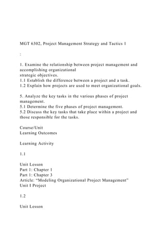 MGT 6302, Project Management Strategy and Tactics 1
:
1. Examine the relationship between project management and
accomplishing organizational
strategic objectives.
1.1 Establish the difference between a project and a task.
1.2 Explain how projects are used to meet organizational goals.
5. Analyze the key tasks in the various phases of project
management.
5.1 Determine the five phases of project management.
5.2 Discuss the key tasks that take place within a project and
those responsible for the tasks.
Course/Unit
Learning Outcomes
Learning Activity
1.1
Unit Lesson
Part 1: Chapter 1
Part 1: Chapter 3
Article: “Modeling Organizational Project Management”
Unit I Project
1.2
Unit Lesson
 