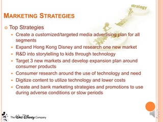 MARKETING STRATEGIES
   Top Strategies
       Create a customized/targeted media advertising plan for all
        segments
       Expand Hong Kong Disney and research one new market
       R&D into storytelling to kids through technology
       Target 3 new markets and develop expansion plan around
        consumer products
       Consumer research around the use of technology and need
       Digitize content to utilize technology and lower costs
       Create and bank marketing strategies and promotions to use
        during adverse conditions or slow periods
 