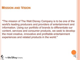 MISSION AND VISION


"The mission of The Walt Disney Company is to be one of the
world's leading producers and providers of entertainment and
information. Using our portfolio of brands to differentiate our
content, services and consumer products, we seek to develop
the most creative, innovative and profitable entertainment
experiences and related products in the world."
 