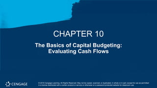 1
The Basics of Capital Budgeting:
Evaluating Cash Flows
CHAPTER 10
© 2019 Cengage Learning. All Rights Reserved. May not be copied, scanned, or duplicated, in whole or in part, except for use as permitted
in a license distributed with a certain product or service or otherwise on a password-protected website for classroom use.
 