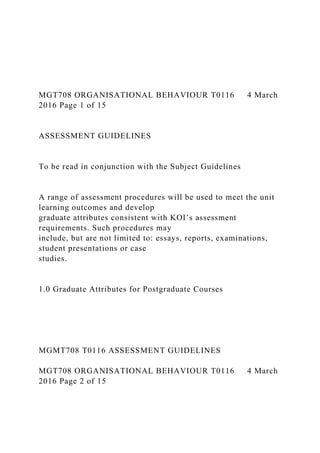 MGT708 ORGANISATIONAL BEHAVIOUR T0116 4 March
2016 Page 1 of 15
ASSESSMENT GUIDELINES
To be read in conjunction with the Subject Guidelines
A range of assessment procedures will be used to meet the unit
learning outcomes and develop
graduate attributes consistent with KOI’s assessment
requirements. Such procedures may
include, but are not limited to: essays, reports, examinations,
student presentations or case
studies.
1.0 Graduate Attributes for Postgraduate Courses
MGMT708 T0116 ASSESSMENT GUIDELINES
MGT708 ORGANISATIONAL BEHAVIOUR T0116 4 March
2016 Page 2 of 15
 