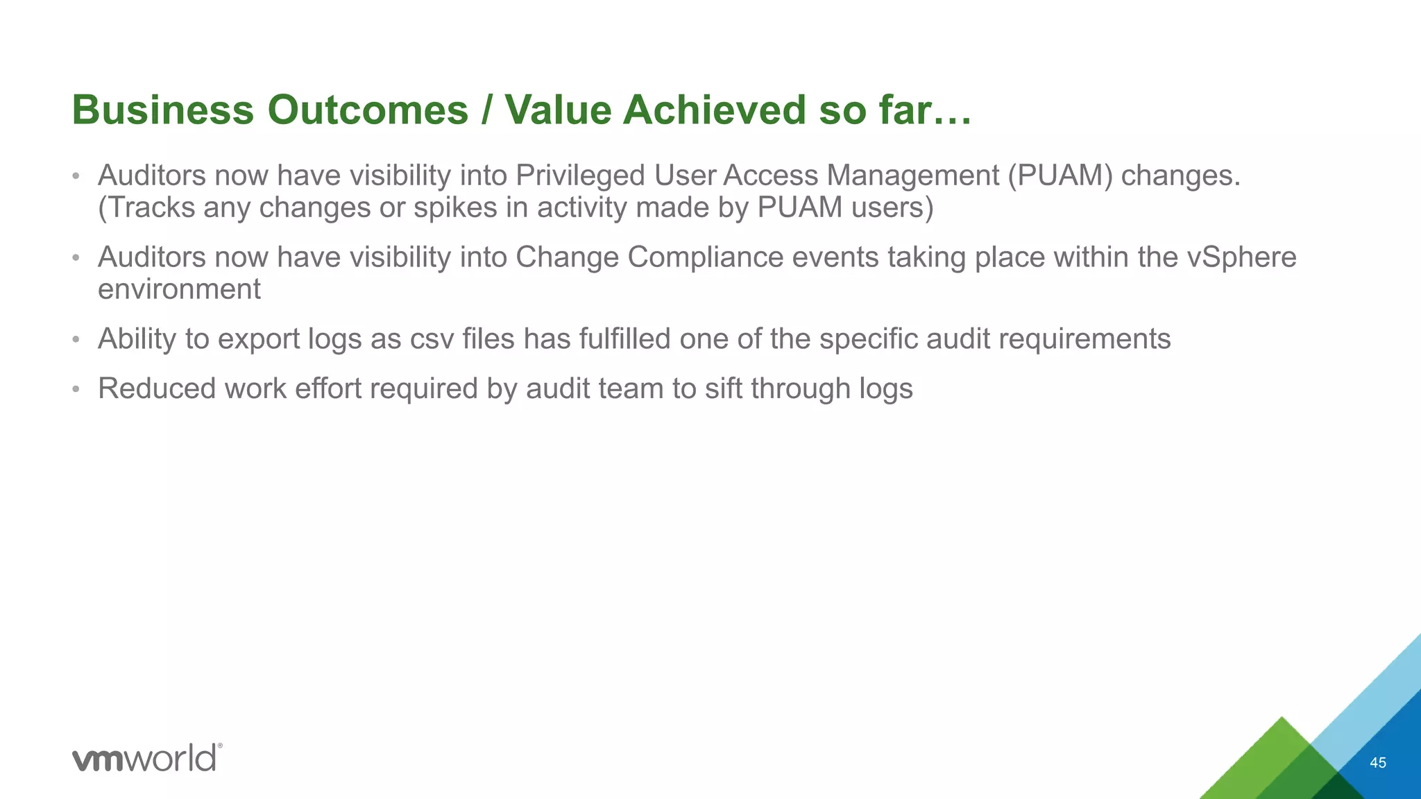 Business Outcomes / Value Achieved so far…
• Auditors now have visibility into Privileged User Access Management (PUAM) changes.
(Tracks any changes or spikes in activity made by PUAM users)
• Auditors now have visibility into Change Compliance events taking place within the vSphere
environment
• Ability to export logs as csv files has fulfilled one of the specific audit requirements
• Reduced work effort required by audit team to sift through logs
45
 