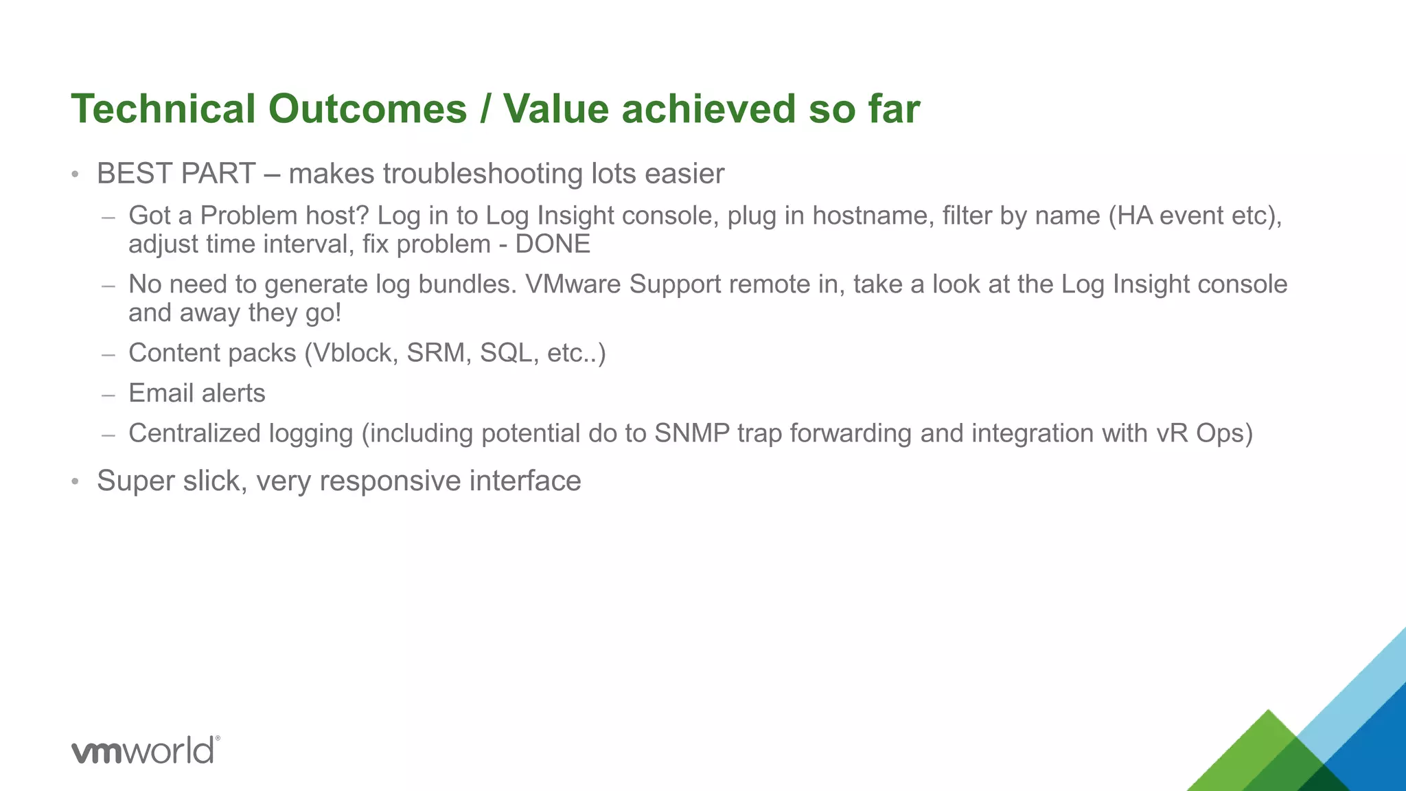 Technical Outcomes / Value achieved so far
• BEST PART – makes troubleshooting lots easier
– Got a Problem host? Log in to Log Insight console, plug in hostname, filter by name (HA event etc),
adjust time interval, fix problem - DONE
– No need to generate log bundles. VMware Support remote in, take a look at the Log Insight console
and away they go!
– Content packs (Vblock, SRM, SQL, etc..)
– Email alerts
– Centralized logging (including potential do to SNMP trap forwarding and integration with vR Ops)
• Super slick, very responsive interface
 