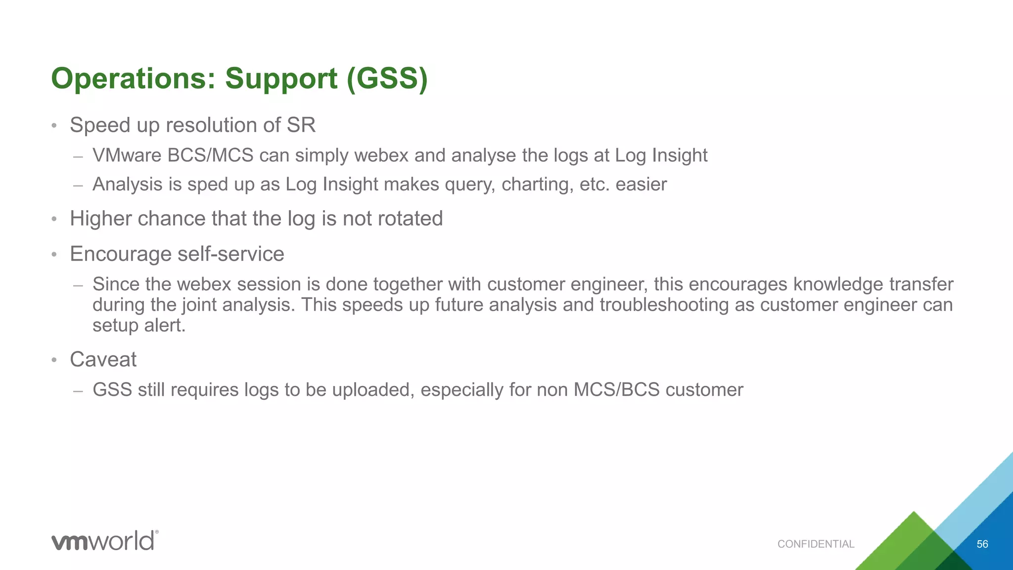 Operations: Support (GSS)
• Speed up resolution of SR
– VMware BCS/MCS can simply webex and analyse the logs at Log Insight
– Analysis is sped up as Log Insight makes query, charting, etc. easier
• Higher chance that the log is not rotated
• Encourage self-service
– Since the webex session is done together with customer engineer, this encourages knowledge transfer
during the joint analysis. This speeds up future analysis and troubleshooting as customer engineer can
setup alert.
• Caveat
– GSS still requires logs to be uploaded, especially for non MCS/BCS customer
CONFIDENTIAL 56
 