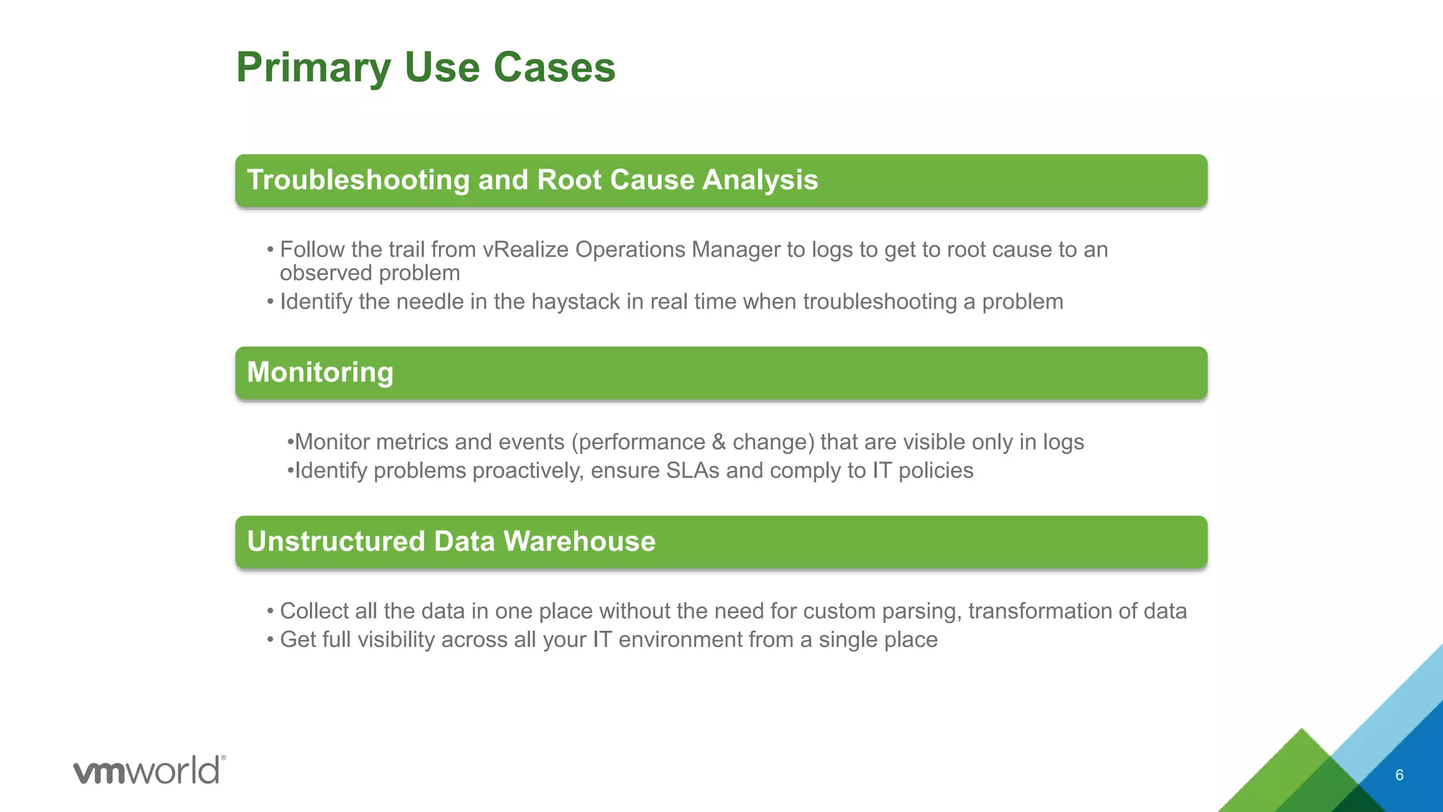 Primary Use Cases
Troubleshooting and Root Cause Analysis
• Follow the trail from vRealize Operations Manager to logs to get to root cause to an
observed problem
• Identify the needle in the haystack in real time when troubleshooting a problem
Monitoring
•Monitor metrics and events (performance & change) that are visible only in logs
•Identify problems proactively, ensure SLAs and comply to IT policies
Unstructured Data Warehouse
• Collect all the data in one place without the need for custom parsing, transformation of data
• Get full visibility across all your IT environment from a single place
6
 