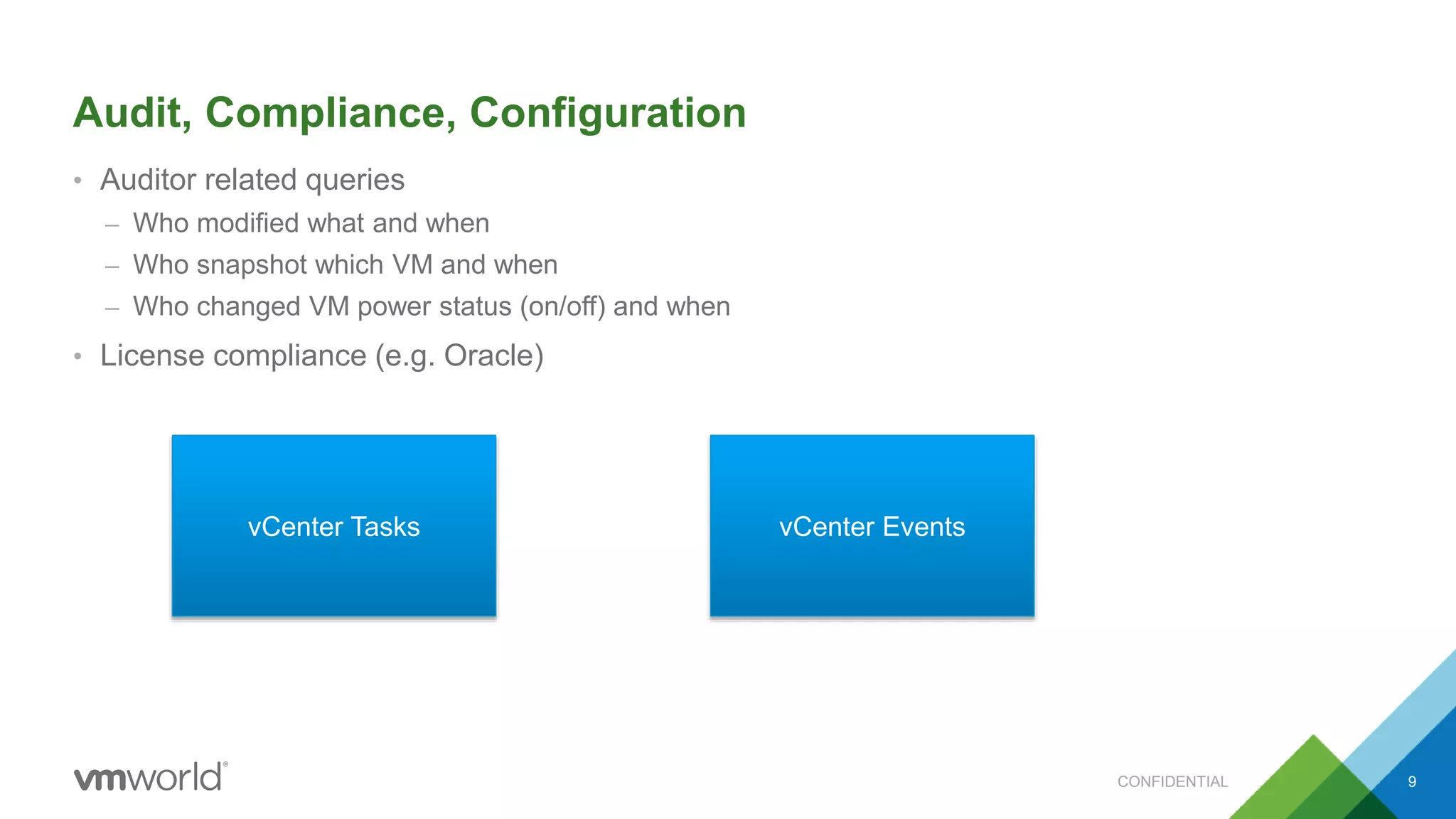 Audit, Compliance, Configuration
• Auditor related queries
– Who modified what and when
– Who snapshot which VM and when
– Who changed VM power status (on/off) and when
• License compliance (e.g. Oracle)
vCenter Tasks vCenter Events
CONFIDENTIAL 9
 