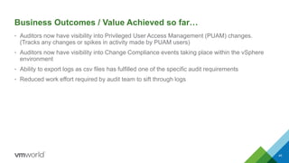 Business Outcomes / Value Achieved so far…
• Auditors now have visibility into Privileged User Access Management (PUAM) changes.
(Tracks any changes or spikes in activity made by PUAM users)
• Auditors now have visibility into Change Compliance events taking place within the vSphere
environment
• Ability to export logs as csv files has fulfilled one of the specific audit requirements
• Reduced work effort required by audit team to sift through logs
45
 