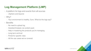 Log Management Platform (LMP)
• A platform for logs and events from all sources
– vSphere and beyond
• Why?
– Your environment is healthy. Sure. What do the logs say?
• Benefits
– No need to upload log
– Assisted Analysis via content pack
– Help in mastering the products you’re managing
– Long term archival
– Portal for specific roles
– All the use cases we’ve covered.
49CONFIDENTIAL
 