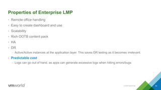 Properties of Enterprise LMP
• Remote office handling
• Easy to create dashboard and use
• Scalability
• Rich OOTB content pack
• HA
• DR
– Active/Active instances at the application layer. This saves DR testing as it becomes irrelevant.
• Predictable cost
– Logs can go out of hand, as apps can generate excessive logs when hitting errors/bugs
CONFIDENTIAL 50
 