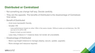 Distributed or Centralized
• Not something we change half way. Decide carefully.
• They are the opposite. The benefits of Distributed is the disadvantage of Centralized.
Vice versa.
• Benefit of Distributed
– A lot more bandwidth friendly
– Smaller VM
• Less performance impact on other VMs in the same cluster. Without scale-out architecture, the VM
can be 8-16 vCPU VM
• Easier to back up and restore
– Less risky. A failure in 1 instance does not render all unavailable.
• Disadvantage of Distributed
– More Log Insight instance to manage (deploy, secure, update, upgrade)
– More storage and resource required
CONFIDENTIAL 54
 