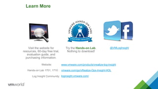 Learn More
Try the Hands-on Lab.
Nothing to download!
57
Visit the website for
resources, 60-day free trial,
evaluation guide, and
purchasing information.
@VMLogInsight
www.vmware.com/products/vrealize-log-insight
vmware.com/go/vRealize-Ops-Insight-HOL
loginsight.vmware.com/
Website:
Hands-on Lab 1701, 1710 :
Log Insight Community:
 