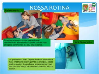 NOSSA ROTINARelaxamento.
O relaxamento proporciona momentos de
descontração, assim como o contato com as suas
emoções, sentimentos e o seu próprio corpo.
Hora do soninho
“Ai que soninho bom!” Depois de tantas atividades é
muito importante recarregarmos as energias. Nosso
objetivo, porém, é que eles se acostumem ao novo
ritmo e com o tempo não durmam durante o período
escolar.
 