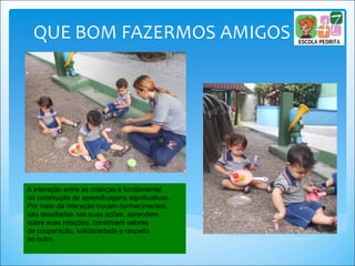 QUE BOM FAZERMOS AMIGOS
A interação entre as crianças é fundamental
na construção de aprendizagens significativas.
Por meio da interação trocam conhecimentos,
são desafiadas nas suas ações, aprendem
sobre suas relações, constroem valores
de cooperação, solidariedade e respeito
ao outro.
 