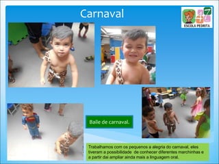 Carnaval
Baile de carnaval.
Trabalhamos com os pequenos a alegria do carnaval, eles
tiveram a possibilidade de conhecer diferentes marchinhas e
a partir dai ampliar ainda mais a linguagem oral.
 