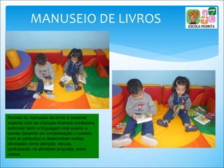 MANUSEIO DE LIVROS
Através do manuseio de livros é possível
explorar com as crianças diversos conteúdos,
estimular tanto a linguagem oral quanto a
escrita (levando em consideração o contato
com os símbolos) e desenvolver muitas
atividades como atenção, escuta,
participação na atividade proposta, entre
outros.
 