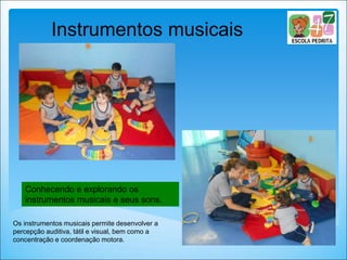 Conhecendo e explorando os
instrumentos musicais e seus sons.
Instrumentos musicais
Os instrumentos musicais permite desenvolver a
percepção auditiva, tátil e visual, bem como a
concentração e coordenação motora.
 