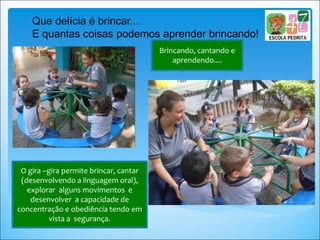 Brincando, cantando e
aprendendo....
Que delícia é brincar...
E quantas coisas podemos aprender brincando!
O gira –gira permite brincar, cantar
(desenvolvendo a linguagem oral),
explorar alguns movimentos e
desenvolver a capacidade de
concentração e obediência tendo em
vista a segurança.
 