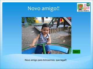 Novo amigo!!
Novo amigo para brincarmos, que legal!!
Davi
 