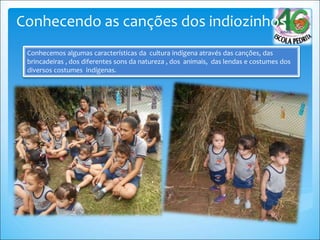 Conhecemos algumas características da cultura indígena através das canções, das
brincadeiras , dos diferentes sons da natureza , dos animais, das lendas e costumes dos
diversos costumes indígenas.
Conhecendo as canções dos indiozinhos
 
