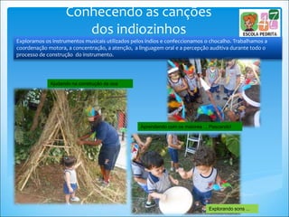 Ajudando na construção da oca
Explorando sons ...
Exploramos os instrumentos musicais utilizados pelos índios e confeccionamos o chocalho. Trabalhamos a
coordenação motora, a concentração, a atenção, a linguagem oral e a percepção auditiva durante todo o
processo de construção do instrumento.
Conhecendo as canções
dos indiozinhos
Aprendendo com os maiores ... Pescando!
 