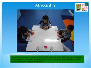 Massinha
Apresentei o brinquedo: massinha. Mostrei diferentes maneiras de brincar com ela. Cada
uma recebeu um pouquinho e hora brincaram com a minha orientação e hora de maneira
livre a explorar os movimentos refinados.
 