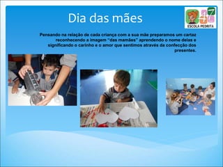 Dia das mães
Pensando na relação de cada criança com a sua mãe preparamos um cartaz
reconhecendo a imagem “das mamães” aprendendo o nome delas e
significando o carinho e o amor que sentimos através da confecção dos
presentes.
 