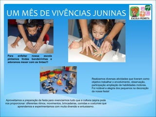 UM MÊS DE VIVÊNCIAS JUNINAS
Realizamos diversas atividades que tiveram como
objetivo trabalhar o envolvimento, observação,
participação ampliação de habilidades motoras.
Foi notável a alegria dos pequenos na decoração
da nossa festa!
Aproveitamos a preparação da festa para vivenciarmos tudo que a cultura caipira pode
nos proporcionar: diferentes ritmos, movimentos, brincadeiras, comidas e costumes que
aprendemos e experimentamos com muita diversão e entusiasmo.
Para enfeitar nossa escola
pintamos lindas bandeirinhas e
adoramos mexer com as tintas!!!
 