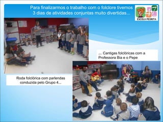 Para finalizarmos o trabalho com o folclore tivemos
3 dias de atividades conjuntas muito divertidas...
Roda folclórica com parlendas
conduzida pelo Grupo 4...
... Cantigas folclóricas com a
Professora Bia e o Pepe
 