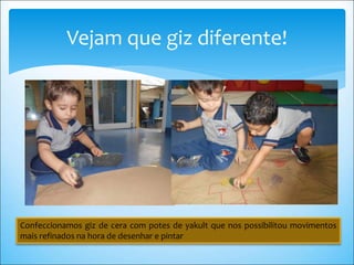Vejam que giz diferente!
Confeccionamos giz de cera com potes de yakult que nos possibilitou movimentos
mais refinados na hora de desenhar e pintar
 