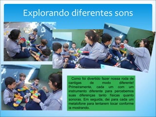 Como foi divertido fazer nossa roda de
cantigas de modo diferente!
Primeiramente, cada um com um
instrumento diferente para percebemos
suas diferenças tanto físicas quanto
sonoras. Em seguida, dei para cada um
metalofone para tentarem tocar conforme
ia mostrando.
Explorando diferentes sons
 