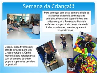 Semana da Criança!!!
Para começar com essa semana cheia de
atividades especiais dedicadas às
crianças, tivemos na segunda-feira um
vídeo no qual a Professora Marcela
enfatizou a importância dessa data e de
todas as crianças carentes, que estão
hospitalizadas,...
Depois, ainda tivemos um
grande circuitro para Mini
Grupo e Grupo 1. Ótimo
momento para relacionar-se
com os amigos do outro
grupo e superar os desafios
propostos!!!
 