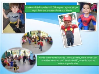 Na terça foi dia de festa!!! Olha quem apareceu por
aqui: Batman, Homem-Aranha e Mario!
Ainda tivemos o show de talentos! Nele, dançamos com
as ráfias a música do “Samba Lê lê”, uma de nossas
músicas preferidas
 